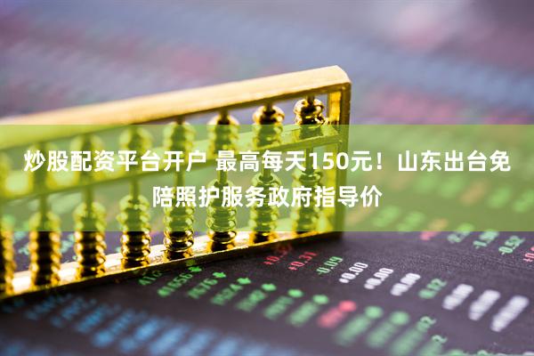 炒股配资平台开户 最高每天150元！山东出台免陪照护服务政府指导价