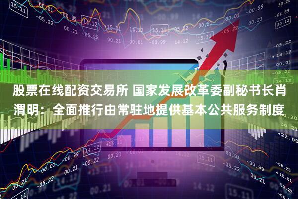 股票在线配资交易所 国家发展改革委副秘书长肖渭明：全面推行由常驻地提供基本公共服务制度