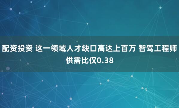 配资投资 这一领域人才缺口高达上百万 智驾工程师供需比仅0.38