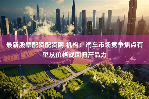 最新股票配资配资网 机构：汽车市场竞争焦点有望从价格战回归产品力