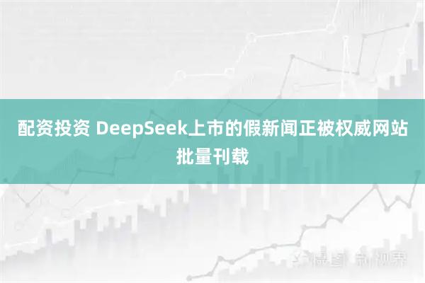 配资投资 DeepSeek上市的假新闻正被权威网站批量刊载
