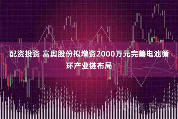 配资投资 富奥股份拟增资2000万元完善电池循环产业链布局